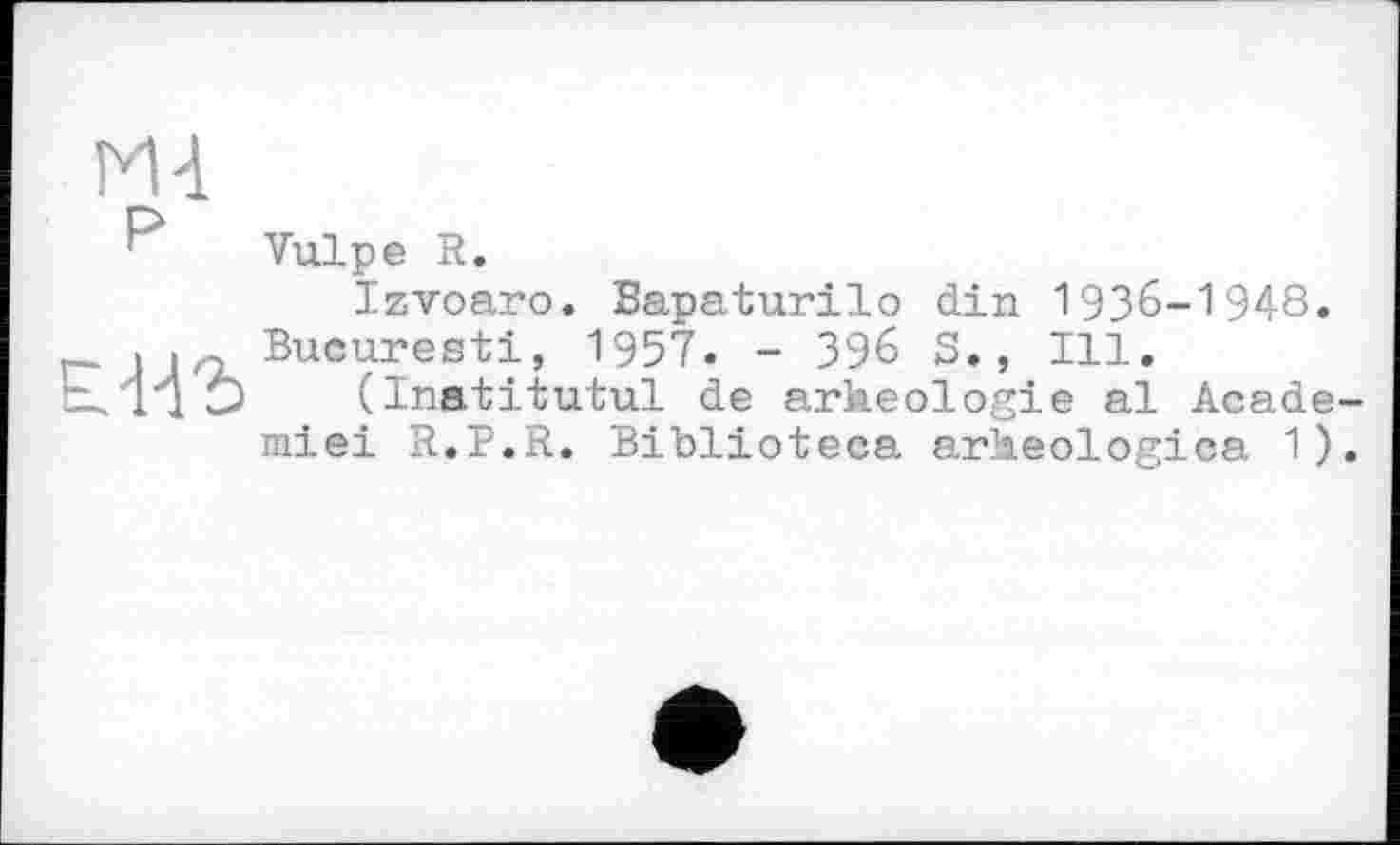 ﻿Ml
Vulpe R.
Izvoaro. Bapaturilo din 1936-1948.
. . Bucuresti, 1957. - З96 S., Ill.
(Inatitutul de arkeologie al Académie! R.P.R. Biblioteca arheologica 1).